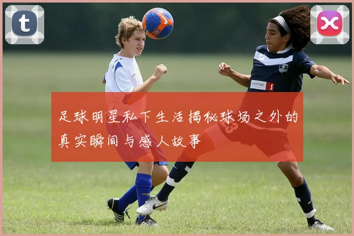 足球明星私下生活揭秘球场之外的真实瞬间与感人故事
