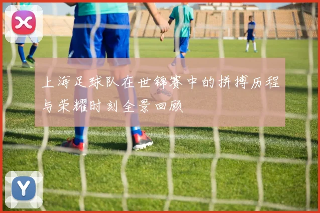 上海足球队在世锦赛中的拼搏历程与荣耀时刻全景回顾