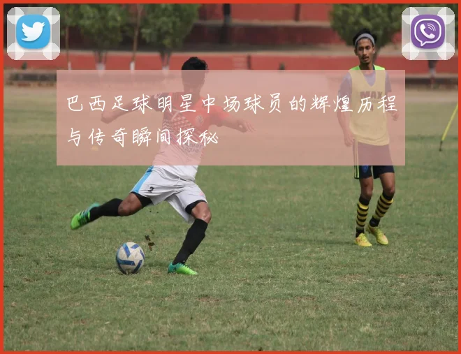 巴西足球明星中场球员的辉煌历程与传奇瞬间探秘