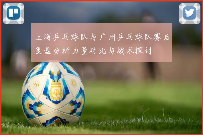 上海乒乓球队与广州乒乓球队赛后复盘分析力量对比与战术探讨