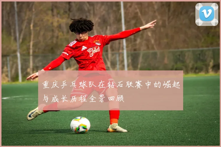 重庆乒乓球队在钻石联赛中的崛起与成长历程全景回顾