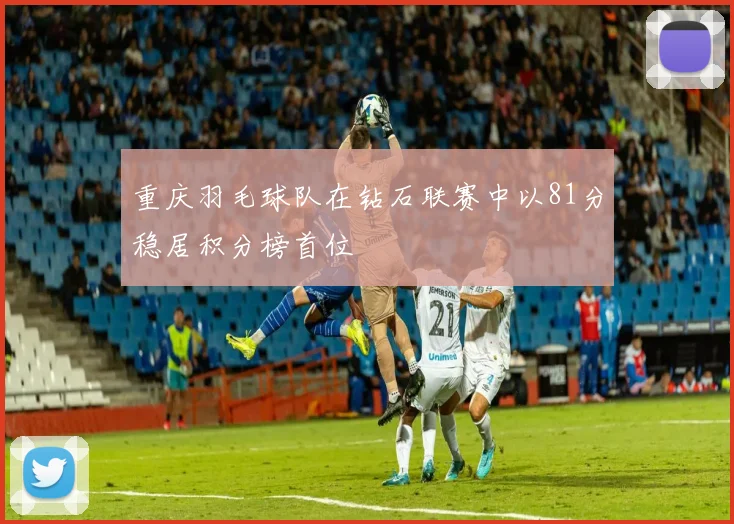 重庆羽毛球队在钻石联赛中以81分稳居积分榜首位