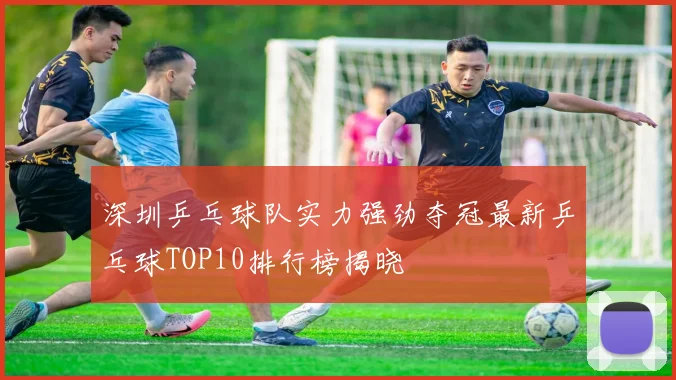 深圳乒乓球队实力强劲夺冠最新乒乓球TOP10排行榜揭晓