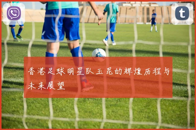 香港足球明星队玉昆的辉煌历程与未来展望