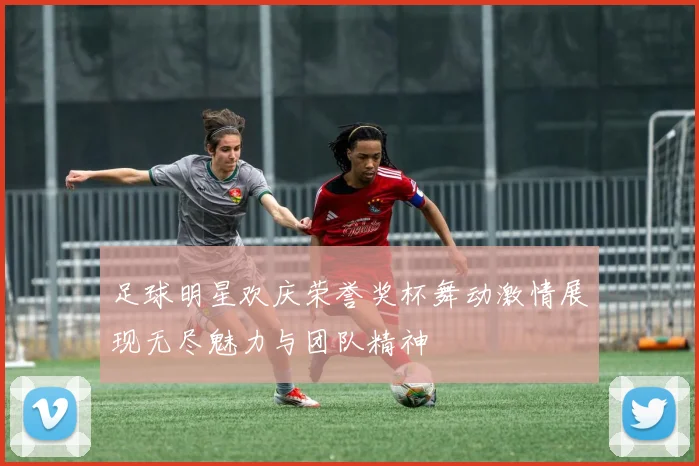 足球明星欢庆荣誉奖杯舞动激情展现无尽魅力与团队精神