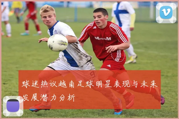 球迷热议越南足球明星表现与未来发展潜力分析
