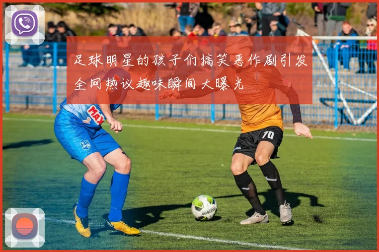 足球明星的孩子们搞笑恶作剧引发全网热议趣味瞬间大曝光