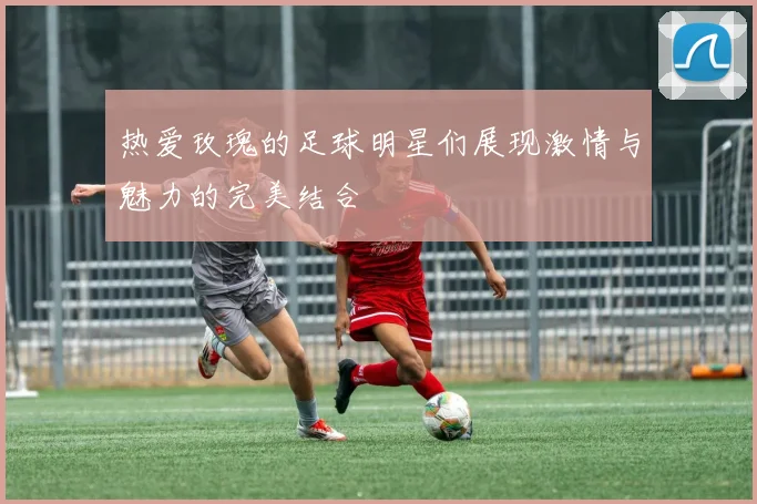 热爱玫瑰的足球明星们展现激情与魅力的完美结合