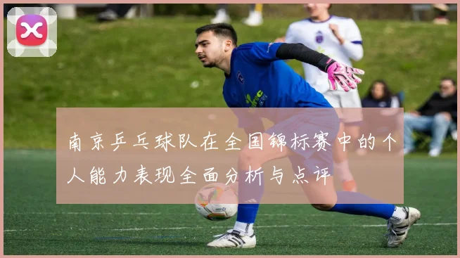 南京乒乓球队在全国锦标赛中的个人能力表现全面分析与点评