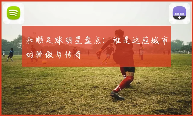 和顺足球明星盘点：谁是这座城市的骄傲与传奇