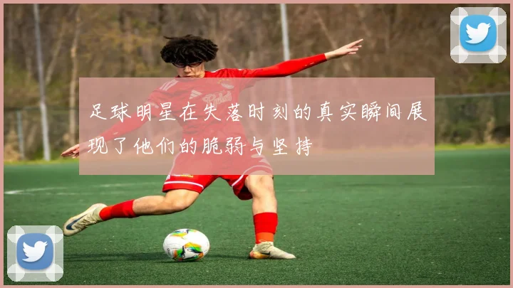 足球明星在失落时刻的真实瞬间展现了他们的脆弱与坚持