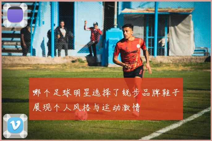 哪个足球明星选择了锐步品牌鞋子展现个人风格与运动激情