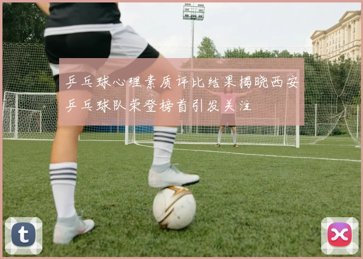 乒乓球心理素质评比结果揭晓西安乒乓球队荣登榜首引发关注