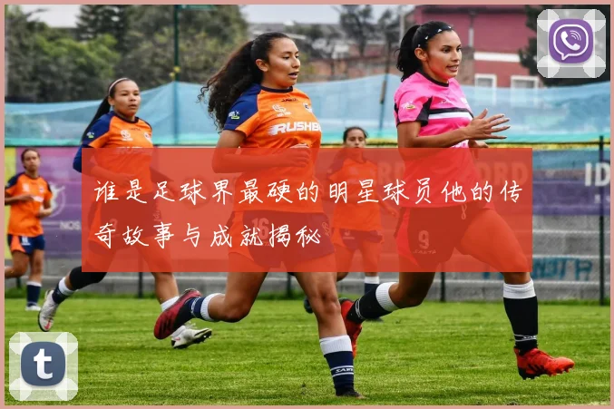 谁是足球界最硬的明星球员他的传奇故事与成就揭秘