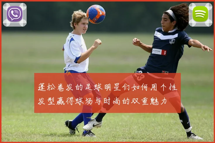 蓬松卷发的足球明星们如何用个性发型赢得球场与时尚的双重魅力