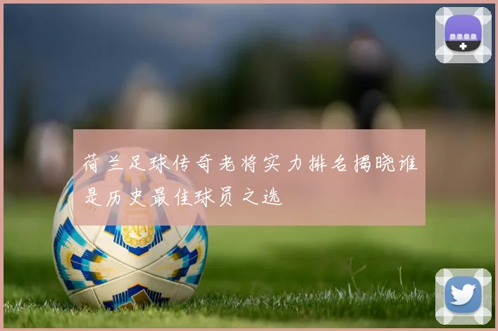 荷兰足球传奇老将实力排名揭晓谁是历史最佳球员之选