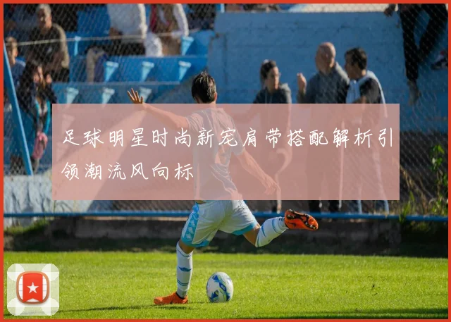 足球明星时尚新宠肩带搭配解析引领潮流风向标