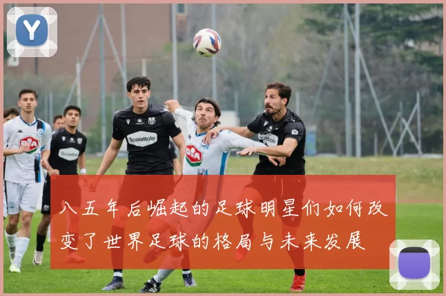 八五年后崛起的足球明星们如何改变了世界足球的格局与未来发展